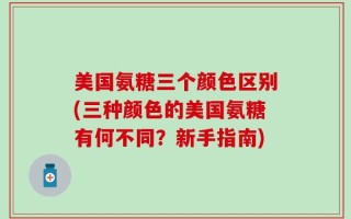 美国氨糖三个颜色区别(三种颜色的美国氨糖有何不同？新手指南)
