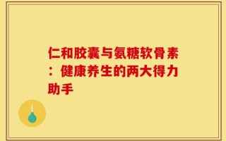 仁和胶囊与氨糖软骨素：健康养生的两大得力助手