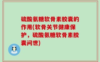 硫酸氨糖软骨素胶囊的作用(软骨关节健康保护，硫酸氨糖软骨素胶囊问世)