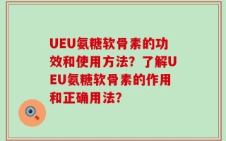 UEU氨糖软骨素的功效和使用方法？了解UEU氨糖软骨素的作用和正确用法？