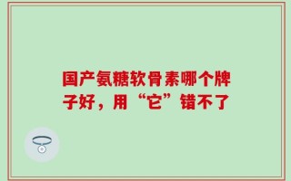 国产氨糖软骨素哪个牌子好，用“它”错不了