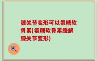 膝关节变形可以氨糖软骨素(氨糖软骨素缓解膝关节变形)