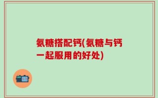 氨糖搭配钙(氨糖与钙一起服用的好处)