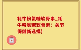 牦牛粉氨糖软骨素_牦牛粉氨糖软骨素：关节保健新选择)
