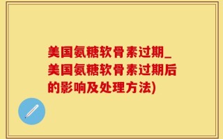 美国氨糖软骨素过期_美国氨糖软骨素过期后的影响及处理方法)