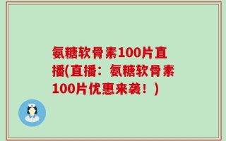 氨糖软骨素100片直播(直播：氨糖软骨素100片优惠来袭！)