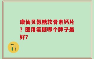 康仙贝氨糖软骨素钙片？医用氨糖哪个牌子最好？