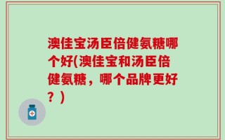 澳佳宝汤臣倍健氨糖哪个好(澳佳宝和汤臣倍健氨糖，哪个品牌更好？)