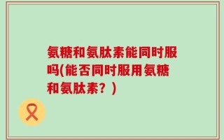 氨糖和氨肽素能同时服吗(能否同时服用氨糖和氨肽素？)