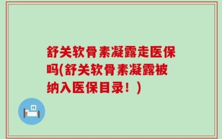 舒关软骨素凝露走医保吗(舒关软骨素凝露被纳入医保目录！)