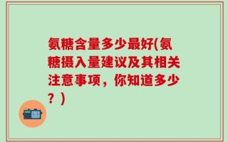 氨糖含量多少最好(氨糖摄入量建议及其相关注意事项，你知道多少？)