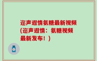 迩声遐情氨糖最新视频(迩声遐情：氨糖视频最新发布！)