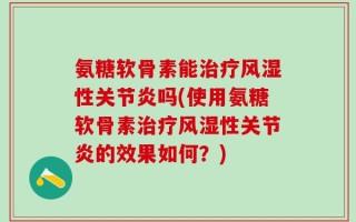 氨糖软骨素能治疗风湿性关节炎吗(使用氨糖软骨素治疗风湿性关节炎的效果如何？)