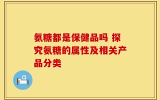 氨糖都是保健品吗 探究氨糖的属性及相关产品分类