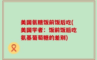 美国氨糖饭前饭后吃(美国学者：饭前饭后吃氨基葡萄糖的差别)