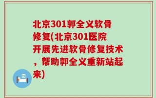 北京301郭全义软骨修复(北京301医院开展先进软骨修复技术，帮助郭全义重新站起来)
