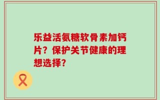 乐益活氨糖软骨素加钙片？保护关节健康的理想选择？