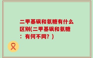 二甲基砜和氨糖有什么区别(二甲基砜和氨糖：有何不同？)