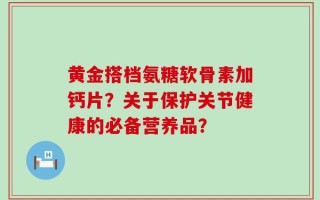黄金搭档氨糖软骨素加钙片？关于保护关节健康的必备营养品？