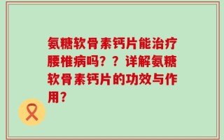 氨糖软骨素钙片能治疗腰椎病吗？？详解氨糖软骨素钙片的功效与作用？