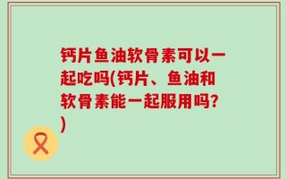 钙片鱼油软骨素可以一起吃吗(钙片、鱼油和软骨素能一起服用吗？)