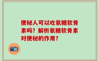 便秘人可以吃氨糖软骨素吗？解析氨糖软骨素对便秘的作用？
