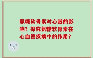 氨糖软骨素对心脏的影响？探究氨糖软骨素在心血管疾病中的作用？