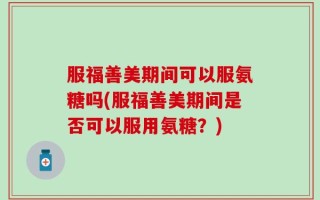 服福善美期间可以服氨糖吗(服福善美期间是否可以服用氨糖？)