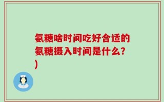 氨糖啥时间吃好合适的氨糖摄入时间是什么？)