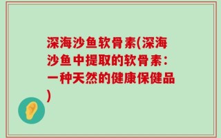 深海沙鱼软骨素(深海沙鱼中提取的软骨素：一种天然的健康保健品)
