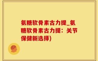 氨糖软骨素古力提_氨糖软骨素古力提：关节保健新选择)