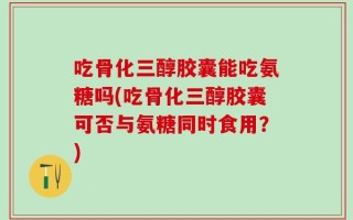 吃骨化三醇胶囊能吃氨糖吗(吃骨化三醇胶囊可否与氨糖同时食用？)