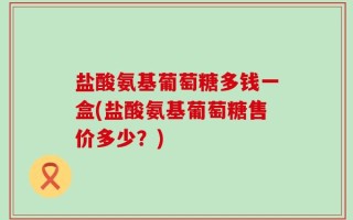 盐酸氨基葡萄糖多钱一盒(盐酸氨基葡萄糖售价多少？)