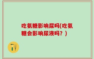 吃氨糖影响尿吗(吃氨糖会影响尿液吗？)