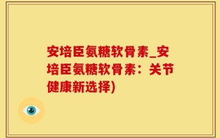 安培臣氨糖软骨素_安培臣氨糖软骨素：关节健康新选择)