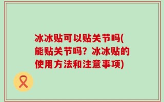冰冰贴可以贴关节吗(能贴关节吗？冰冰贴的使用方法和注意事项)