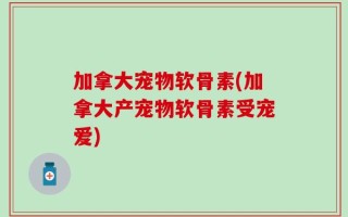 加拿大宠物软骨素(加拿大产宠物软骨素受宠爱)
