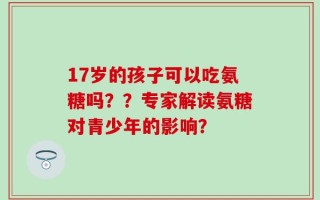17岁的孩子可以吃氨糖吗？？专家解读氨糖对青少年的影响？