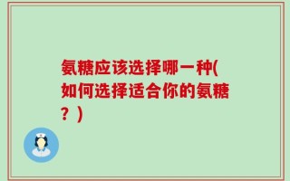 氨糖应该选择哪一种(如何选择适合你的氨糖？)