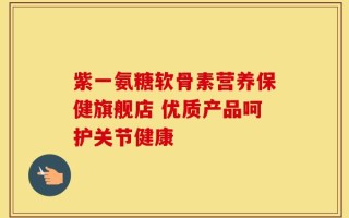紫一氨糖软骨素营养保健旗舰店 优质产品呵护关节健康