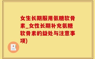 女生长期服用氨糖软骨素_女性长期补充氨糖软骨素的益处与注意事项)