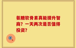 氨糖软骨素真能提升智商？一天两次是否值得投资？