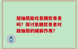 腿抽筋能吃氨糖软骨素吗？探讨氨糖软骨素对腿抽筋的缓解作用？
