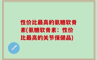 性价比最高的氨糖软骨素(氨糖软骨素：性价比最高的关节保健品)