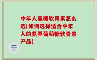 中年人氨糖软骨素怎么选(如何选择适合中年人的氨基葡萄糖软骨素产品)