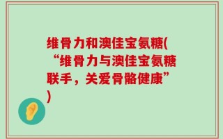 维骨力和澳佳宝氨糖(“维骨力与澳佳宝氨糖联手，关爱骨骼健康”)