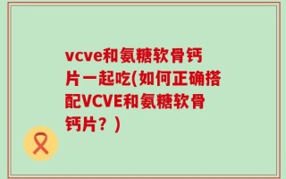vcve和氨糖软骨钙片一起吃(如何正确搭配VCVE和氨糖软骨钙片？)