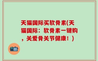 天猫国际买软骨素(天猫国际：软骨素一键购，关爱骨关节健康！)