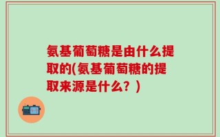 氨基葡萄糖是由什么提取的(氨基葡萄糖的提取来源是什么？)