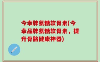 今幸牌氨糖软骨素(今幸品牌氨糖软骨素，提升骨骼健康神器)